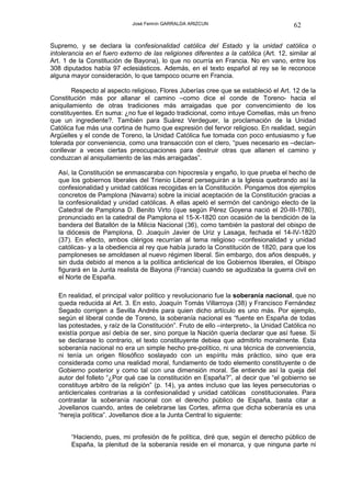 José Fermín GARRALDA ARIZCUN                               62

Supremo, y se declara la confesionalidad católica del Estado y la unidad católica o
intolerancia en el fuero externo de las religiones diferentes a la católica (Art. 12, similar al
Art. 1 de la Constitución de Bayona), lo que no ocurría en Francia. No en vano, entre los
308 diputados había 97 eclesiásticos. Además, en el texto español al rey se le reconoce
alguna mayor consideración, lo que tampoco ocurre en Francia.

        Respecto al aspecto religioso, Flores Juberías cree que se estableció el Art. 12 de la
Constitución más por allanar el camino –como dice el conde de Toreno- hacia el
aniquilamiento de otras tradiciones más arraigadas que por convencimiento de los
constituyentes. En suma: ¿no fue el legado tradicional, como intuye Comellas, más un freno
que un ingrediente?. También para Suárez Verdeguer, la proclamación de la Unidad
Católica fue más una cortina de humo que expresión del fervor religioso. En realidad, según
Argüelles y el conde de Toreno, la Unidad Católica fue tomada con poco entusiasmo y fue
tolerada por conveniencia, como una transacción con el clero, “pues necesario es –decían-
conllevar a veces ciertas preocupaciones para destruir otras que allanen el camino y
conduzcan al aniquilamiento de las más arraigadas”.

   Así, la Constitución se enmascaraba con hipocresía y engaño, lo que prueba el hecho de
   que los gobiernos liberales del Trienio Liberal perseguirán a la Iglesia quebrando así la
   confesionalidad y unidad católicas recogidas en la Constitución. Pongamos dos ejemplos
   concretos de Pamplona (Navarra) sobre la inicial aceptación de la Constitución gracias a
   la confesionalidad y unidad católicas. A ellas apeló el sermón del canónigo electo de la
   Catedral de Pamplona D. Benito Virto (que según Pérez Goyena nació el 20-III-1780),
   pronunciado en la catedral de Pamplona el 15-X-1820 con ocasión de la bendición de la
   bandera del Batallón de la Milicia Nacional (36), como también la pastoral del obispo de
   la diócesis de Pamplona, D. Joaquín Javier de Uriz y Lasaga, fechada el 14-IV-1820
   (37). En efecto, ambos clérigos recurrían al tema religioso –confesionalidad y unidad
   católicas- y a la obediencia al rey que había jurado la Constitución de 1820, para que los
   pamploneses se amoldasen al nuevo régimen liberal. Sin embargo, dos años después, y
   sin duda debido al menos a la política anticlerical de los Gobiernos liberales, el Obispo
   figurará en la Junta realista de Bayona (Francia) cuando se agudizaba la guerra civil en
   el Norte de España.

   En realidad, el principal valor político y revolucionario fue la soberanía nacional, que no
   queda reducida al Art. 3. En esto, Joaquín Tomás Villarroya (38) y Francisco Fernández
   Segado corrigen a Sevilla Andrés para quien dicho artículo es uno más. Por ejemplo,
   según el liberal conde de Toreno, la soberanía nacional es “fuente en España de todas
   las potestades, y raíz de la Constitución”. Fruto de ello –interpreto-, la Unidad Católica no
   existía porque así debía de ser, sino porque la Nación quería declarar que así fuese. Si
   se declarase lo contrario, el texto constituyente debiea que admitirlo moralmente. Esta
   soberanía nacional no era un simple hecho pre-político, ni una técnica de conveniencia,
   ni tenía un origen filosófico soslayado con un espíritu más práctico, sino que era
   considerada como una realidad moral, fundamento de todo elemento constituyente o de
   Gobierno posterior y como tal con una dimensión moral. Se entiende así la queja del
   autor del folleto “¿Por qué cae la constitución en España?”, al decir que “el gobierno se
   constituye arbitro de la religión” (p. 14), ya antes incluso que las leyes persecutorias o
   anticlericales contrarias a la confesionalidad y unidad católicas constitucionales. Para
   contrastar la soberanía nacional con el derecho público de España, basta citar a
   Jovellanos cuando, antes de celebrarse las Cortes, afirma que dicha soberanía es una
   “herejía política”. Jovellanos dice a la Junta Central lo siguiente:


       “Haciendo, pues, mi profesión de fe política, diré que, según el derecho público de
       España, la plenitud de la soberanía reside en el monarca, y que ninguna parte ni
 