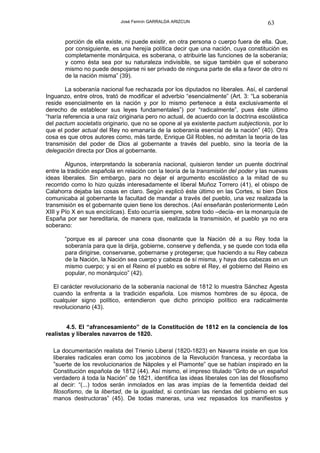 José Fermín GARRALDA ARIZCUN                             63

       porción de ella existe, ni puede existir, en otra persona o cuerpo fuera de ella. Que,
       por consiguiente, es una herejía política decir que una nación, cuya constitución es
       completamente monárquica, es soberana, o atribuirle las funciones de la soberanía;
       y como ésta sea por su naturaleza indivisible, se sigue también que el soberano
       mismo no puede despojarse ni ser privado de ninguna parte de ella a favor de otro ni
       de la nación misma” (39).

        La soberanía nacional fue rechazada por los diputados no liberales. Así, el cardenal
Inguanzo, entre otros, trató de modificar el adverbio “esencialmente” (Art. 3: “La soberanía
reside esencialmente en la nación y por lo mismo pertenece a ésta exclusivamente el
derecho de establecer sus leyes fundamentales”) por “radicalmente”, pues éste último
“haría referencia a una raíz originaria pero no actual, de acuerdo con la doctrina escolástica
del pactum societatis originario, que no se opone al ya existente pactum subjectionis, por lo
que el poder actual del Rey no emanaría de la soberanía esencial de la nación” (40). Otra
cosa es que otros autores como, más tarde, Enrique Gil Robles, no admitan la teoría de las
transmisión del poder de Dios al gobernante a través del pueblo, sino la teoría de la
delegación directa por Dios al gobernante.

        Algunos, interpretando la soberanía nacional, quisieron tender un puente doctrinal
entre la tradición española en relación con la teoría de la transmisión del poder y las nuevas
ideas liberales. Sin embargo, para no dejar el argumento escolástico a la mitad de su
recorrido como lo hizo quizás interesadamente el liberal Muñoz Torrero (41), el obispo de
Calahorra dejaba las cosas en claro. Según explicó éste último en las Cortes, si bien Dios
comunicaba al gobernante la facultad de mandar a través del pueblo, una vez realizada la
transmisión es el gobernante quien tiene los derechos. (Así enseñarán posteriormente León
XIII y Pío X en sus encíclicas). Esto ocurría siempre, sobre todo –decía- en la monarquía de
España por ser hereditaria, de manera que, realizada la transmisión, el pueblo ya no era
soberano:

       “porque es al parecer una cosa disonante que la Nación dé a su Rey toda la
       soberanía para que la dirija, gobierne, conserve y defienda, y se quede con toda ella
       para dirigirse, conservarse, gobernarse y protegerse; que haciendo a su Rey cabeza
       de la Nación, la Nación sea cuerpo y cabeza de sí misma, y haya dos cabezas en un
       mismo cuerpo; y si en el Reino el pueblo es sobre el Rey, el gobierno del Reino es
       popular, no monárquico” (42).

  El carácter revolucionario de la soberanía nacional de 1812 lo muestra Sánchez Agesta
  cuando la enfrenta a la tradición española. Los mismos hombres de su época, de
  cualquier signo político, entendieron que dicho principio político era radicalmente
  revolucionario (43).


        4.5. El “afrancesamiento” de la Constitución de 1812 en la conciencia de los
realistas y liberales navarros de 1820.

  La documentación realista del Trienio Liberal (1820-1823) en Navarra insiste en que los
  liberales radicales eran como los jacobinos de la Revolución francesa, y recordaba la
  ”suerte de los revolucionarios de Nápoles y el Piamonte” que se habían inspirado en la
  Constitución española de 1812 (44). Así mismo, el impreso titulado “Grito de un español
  verdadero á toda la Nación” de 1821, identifica las ideas liberales con las del filosofismo
  al decir: “(...) todos serán inmolados en las aras impías de la fementida deidad del
  filosofismo, de la libertad, de la igualdad, si continúan las riendas del gobierno en sus
  manos destructoras” (45). De todas maneras, una vez repasados los manifiestos y
 