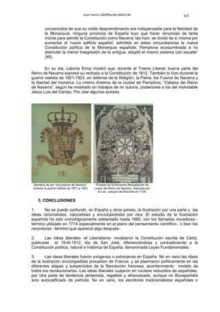 José Fermín GARRALDA ARIZCUN                       65

        convencidos de que su noble desprendimiento era indispensable para la felicidad de
        la Monarquía, ninguna provincia de España tuvo que hacer renuncias de tanta
        monta para admitir la Constitución como Navarra: las hizo: se olvidó de sí misma por
        aumentar el nuevo edificio español: admitida en estas circunstancias la nueva
        Constitución política de la Monarquía española, Pamplona acostumbrada a no
        disimular la menor trasgresión de la antigua, adoptó el mismo sistema con aquella”
        (48).

         En su día, Laborie Erroz mostró que, durante el Trienio Liberal, buena parte del
Reino de Navarra expresó su rechazo a la Constitución de 1812. También lo hizo durante la
guerra realista de 1821-1823, en defensa de la Religión, la Patria, los Fueros de Navarra y
la libertad del monarca. Lo mismo diremos de la ciudad de Pamplona, “Cabeza del Reino
de Navarra”, según he mostrado en trabajos de mi autoría, posteriores a los del inolvidable
Jesús Luis del Campo. Por citar algunos autores.




Bandera de los “Voluntarios de Navarra”      Portada de la Novísima Recopilación de
durante la guerra realista de 1821 a 1823   Leyes del Reino de Navarra, realizada por
                                              el Ldo. Joaquín de Elizondo en 1735.


   5. CONCLUSIONES

1.     No se puede confundir, en España y otros países, la Ilustración por una parte y las
ideas racionalistas, naturalistas y enciclopedistas por otra. El estudio de la Ilustración
española ha sido cronológicamente adelantado hasta 1680, con los llamados novadores -
término utilizado en 1714 especialmente en el plano del pensamiento científico-, o bien los
recentiores –término que apareció algo después-.

2.     Las ideas liberales -el Liberalismo- modelaron la Constitución escrita de Cádiz,
publicada el 19-III-1812, día de San José, diferenciándose y contradiciendo a la
Constitución política, natural e histórica de España, denominada Leyes Fundamentales.

3.      Las ideas liberales fueron exógenas o extranjeras en España. No en vano las ideas
de la ilustración enciclopedista procedían de Francia, y se plasmaron políticamente en las
diferentes etapas y subperíodos de la Revolución francesa, acontecimiento modelo de
todos los revolucionarios. Las ideas liberales cuajaron en núcleos reducidos de españoles,
por otra parte de tendencia jansenista, regalista y afrancesada, aunque no Bonapartista
sino autocalificada de patriota. No en vano, los escritores tradicionalistas españoles o
 