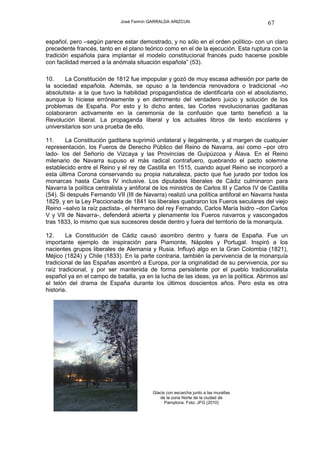 José Fermín GARRALDA ARIZCUN                               67

español, pero –según parece estar demostrado, y no sólo en el orden político- con un claro
precedente francés, tanto en el plano teórico como en el de la ejecución. Esta ruptura con la
tradición española para implantar el modelo constitucional francés pudo hacerse posible
con facilidad merced a la anómala situación española” (53).

10.    La Constitución de 1812 fue impopular y gozó de muy escasa adhesión por parte de
la sociedad española. Además, se opuso a la tendencia renovadora o tradicional -no
absolutista- a la que tuvo la habilidad propagandística de identificarla con el absolutismo,
aunque lo hiciese erróneamente y en detrimento del verdadero juicio y solución de los
problemas de España. Por esto y lo dicho antes, las Cortes revolucionarias gaditanas
colaboraron activamente en la ceremonia de la confusión que tanto benefició a la
Revolución liberal. La propaganda liberal y los actuales libros de texto escolares y
universitarios son una prueba de ello.

11.     La Constitución gaditana suprimió unilateral y ilegalmente, y al margen de cualquier
representación, los Fueros de Derecho Público del Reino de Navarra, así como –por otro
lado- los del Señorío de Vizcaya y las Provincias de Guipúzcoa y Álava. En el Reino
milenario de Navarra supuso el más radical contrafuero, quebrando el pacto solemne
establecido entre el Reino y el rey de Castilla en 1515, cuando aquel Reino se incorporó a
esta última Corona conservando su propia naturaleza, pacto que fue jurado por todos los
monarcas hasta Carlos IV inclusive. Los diputados liberales de Cádiz culminaron para
Navarra la política centralista y antiforal de los ministros de Carlos III y Carlos IV de Castilla
(54). Si después Fernando VII (III de Navarra) realizó una política antiforal en Navarra hasta
1829, y en la Ley Paccionada de 1841 los liberales quebraron los Fueros seculares del viejo
Reino –salvo la raíz pactista-, el hermano del rey Fernando, Carlos María Isidro –don Carlos
V y VII de Navarra-, defenderá abierta y plenamente los Fueros navarros y vascongados
tras 1833, lo mismo que sus sucesores desde dentro y fuera del territorio de la monarquía.

12.     La Constitución de Cádiz causó asombro dentro y fuera de España. Fue un
importante ejemplo de inspiración para Piamonte, Nápoles y Portugal. Inspiró a los
nacientes grupos liberales de Alemania y Rusia. Influyó algo en la Gran Colombia (1821),
Méjico (1824) y Chile (1833). En la parte contraria, también la pervivencia de la monarquía
tradicional de las Españas asombró a Europa, por la originalidad de su pervivencia, por su
raíz tradicional, y por ser mantenida de forma persistente por el pueblo tradicionalista
español ya en el campo de batalla, ya en la lucha de las ideas, ya en la política. Abrimos así
el telón del drama de España durante los últimos doscientos años. Pero esta es otra
historia.




                                           Glacis con escarcha junto a las murallas
                                              de la zona Norte de la ciudad de
                                                 Pamplona. Foto: JFG (2010)
 