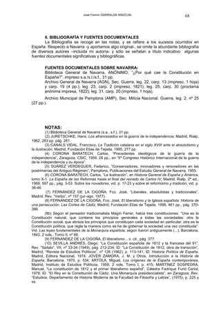José Fermín GARRALDA ARIZCUN                                   68



       6. BIBLIOGRAFÍA Y FUENTES DOCUMENTALES
       La Bibliografía se recoge en las notas, y se refiere a los sucesos ocurridos en
España. Respecto a Navarra -y aportamos algo original-, se omite la abundante bibliografía
de diversos autores –incluida mi autoría- y sólo se señalan a título indicativo algunas
fuentes documentales significativas y bibliográficas.

        FUENTES DOCUMENTALES SOBRE NAVARRA:
        Biblioteca General de Navarra, ANÓNIMO, “¿Por qué cae la Constitución en
        España?”, impreso s.a./s.l./s.f., 31 pp.
        Archivo General de Navarra (AGN), Sec. Guerra, leg. 22, carp. 13 (impreso, 1 hoja)
        y carp. 19 (4 pp.); leg. 23, carp. 2 (impreso, 1821); leg. 25, carp. 30 (proclama
        anónima impresa, 1822); leg. 31, carp. 20 (impreso, 1 hoja).
       Archivo Municipal de Pamplona (AMP), Sec. Milicia Nacional. Guerra, leg. 2, nº 25
(27 pp.).




        NOTAS:
          (1) Biblioteca General de Navarra (s.a., s.f.), 31 pp.
          (2) JURETSCHKE, Hans, Los afrancesados en la guerra de la independencia, Madrid, Rialp,
1962, 283 pp. pág. 261.
          (3) CANALS VIDAL, Francisco, La Tradición catalana en el siglo XVIII ante el absolutismo y
la ilustración, Madrid, Fundación Elías de Tejada, 1995, 277 pp.
          (4) CORONA BARATECH, Carlos, “Precedentes ideológicos de la guerra de la
independencia”, Zaragoza, CSIC, 1959, 28 pp., en “IIº Congreso Histórico Internacional de la guerra
de la independencia y su época”.
          (5) SUÁREZ VERDEGUER, Federico, “Conservadores, innovadores y renovadores en las
postrimerías del Antiguo Régimen”, Pamplona, Publicaciones del Estudio General de Navarra, 1955.
          (6) CORONA BARATECH, Carlos, “La ilustración”, en Historia General de España y América,
tomo X-1: La España de las Reformas hasta el final del reinado de Carlos IV, Madrid, Rialp, 2ª ed.,
1989, 597 pp., pág. 3-53. Sobre los novadores, vid. p. 17-23 y sobre el reformismo y tradición, vid. p.
36-46.
           (7) FERNÁNDEZ DE LA CIGOÑA, Fco. José, ”Liberales, absolutistas y tradicionales”,
Madrid, Rev. “Verbo”, nº 157 (jul.-ago. 1977) .
          (8) FERNÁNDEZ DE LA CIGOÑA, Fco. José, El liberalismo y la Iglesia española. Historia de
una persecución. Las Cortes de Cádiz, Madrid, Fundación Elías de Tejada, 1996, 461 pp., pág. 370-
386.
          (8b) Según el pensador tradicionalista Magín Ferrer, había tres constituciones: “Una es la
Constitución natural, que contiene los principios generales a todas las sociedades: otra la
Constitución social, que abraza los principios que constituyen cada sociedad en particular: otra es la
Constitución política, que regla la manera como se ha de gobernar la sociedad una vez constituida”.
Vid. Las leyes fundamentales de la Monarquía española, según fueron antiguamente (...), Barcelona,
1843, 2 vols., Tomo II, nº 66.
          (9) FERNÁNDEZ DE LA CIGOÑA, El liberalismo... o. cit., pág. 377.
          (10) SEVILLA ANDRÉS, Diego, “La Constitución española de 1812 y la francesa del 91”,
Rev. “Saitabi”, VII, nº 33-34 (1949), pág. 212-234; ÍD. “La Constitución de 1812, obra de transición”,
Madrid, “Revista de Estudios Políticos”, nº 126 (1962), p. 113-141; ID. Historia Política de España,
Madrid, Editora Nacional, 1974; JOVER ZAMORA, J. M. y Otros, Introducción a la Historia de
España, Barcelona, 1970, p. 534; ARTOLA, Miguel, Los orígenes de la España contemporánea,
Madrid, Instituto de Estudios Políticos, 1959, 2 vols. Tomo I, p. 415; MARTÍNEZ SOSPEDRA,
Manuel, “La constitución de 1812 y el primer liberalismo español”, Cátedra Fadrique Furió Ceriol,
1978; ID. “El Rey en la Constitución de Cádiz. Una Monarquía presidencialista”, en Zaragoza, Rev.
“Estudios. Departamento de Historia Moderna de la Facultad de Filosofía y Letras”, (1975), p. 225 y
ss.
 