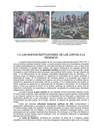 José Fermín GARRALDA ARIZCUN                                               7




 Detalle de “La rendición de Bailén” por Casado del Alisal. El    Fragmento de la “Vista del sitio y bombardeo de la ciudad de
  general Castaños vence al mariscal de Francia Dupont.           Zaragoza por los franceses”. El heroísmo de los habitantes de
                                                                 Zaragoza y Gerona fue emblemático de la resistencia española,
                                                                          aunque al final ambas ciudades capitularon.




     1.3. LAS NUEVAS INSTITUCIONES: DE LAS JUNTAS A LA
                         REGENCIA
         La guerra dentro de España pasará, de ser una vivencia desconocida desde 1705-1714, a
ser una vivencia cotidiana durante 6 años. La nueva situación dará a los innovadores o liberales
de Cádiz (autocalificados de “patriotas” de una patria formada por individuos y con un Rey como
primer funcionario) la ocasión para realizar una ruptura institucional con algunas formas de
aparente continuidad. Más tarde, los aparentes cambios ocurridos en la nueva situación, darán
la ocasión, a quien reflexione sobre le pasado, para justificar dicha ruptura. He aquí algunos de
ellos: 1º) El reforzamiento de las antiguas autoridades claudicantes ante los franceses, y el
monarca preso en Bayona, quebrará en apariencia la continuidad de la propia autoridad o
legitimidad de origen. 2º) El presentismo del momento debido a la excitación que originó el
levantamiento, la tensión y crueldad de la guerra, así como la novedad de un conflicto interno,
quebrará en apariencia la continuidad vital de un pueblo. 3º) La transformación del súbdito en
héroe, quebrará en apariencia la continuidad del yo individual y comunitario. 4º) La liberación
física y moral que supone el triunfo en la Guerra, quebrará en apariencia el marco real de
referencia –comunitario, de costumbres e institucional- consistente en jurisdicciones, libertades,
obligaciones y derechos.
         La Guerra supuso la gran ocasión de una decidida minoría innovadora (liberal) reunida
en unas Cortes anómalas. Esta actividad de retaguardia exigía al pueblo español, tradicionalista
en su mayoría, pensar en otra cosa que en la expulsión de los franceses, y argumentar una
justificación general de su ser comunitario. Como la ocasión era totalmente inoportuna, era
comprensible que este pueblo no lo hiciera. Además, en general se ignoraba dicha reunión a
Cortes.
         Había por entonces diferentes tendencias políticas de élite: conservadores o
absolutistas, tradicionales o renovadores, innovadores o liberales, afrancesados, y los próximos
al sistema político inglés. No obstante, en España dominaba una gran masa nacional, diríamos
que poco cualificada, fiel a la Religión y al rey Fernando, contraria al impopular Godoy, y muy
preocupada por los sucesos revolucionarios franceses. Sin embargo, en el Reino de Navarra y
los territorios vecinos forales, toda la población vivía la monarquía tradicional no absolutista,
ejemplo para los renovadores.
         La Junta de Gobierno, nombrada por Fernando VII antes de ir a Bayona, estaba
presidida por el infante don Antonio y las más prestigiosas instituciones, tales como el Consejo
 