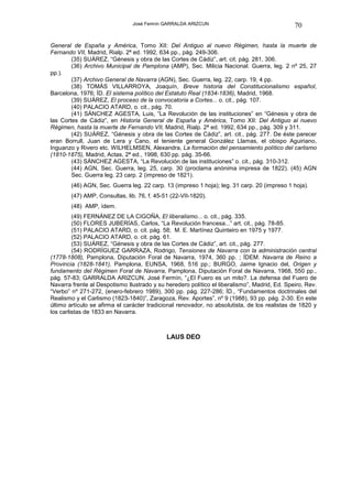 José Fermín GARRALDA ARIZCUN                                  70

General de España y América, Tomo XII: Del Antiguo al nuevo Régimen, hasta la muerte de
Fernando VII, Madrid, Rialp. 2ª ed. 1992, 634 pp., pág. 249-306.
        (35) SUÁREZ, “Génesis y obra de las Cortes de Cádiz”, art. cit. pág. 281, 306.
        (36) Archivo Municipal de Pamplona (AMP), Sec. Milicia Nacional. Guerra, leg. 2 nº 25, 27
pp.).
        (37) Archivo General de Navarra (AGN), Sec. Guerra, leg. 22, carp. 19, 4 pp.
        (38) TOMÁS VILLARROYA, Joaquín, Breve historia del Constitucionalismo español,
Barcelona, 1976; ÍD. El sistema político del Estatuto Real (1834-1836), Madrid, 1968.
        (39) SUÁREZ, El proceso de la convocatoria a Cortes... o. cit., pág. 107.
        (40) PALACIO ATARD, o. cit., pág. 70.
        (41) SÁNCHEZ AGESTA, Luis, “La Revolución de las instituciones” en “Génesis y obra de
las Cortes de Cádiz”, en Historia General de España y América, Tomo XII: Del Antiguo al nuevo
Régimen, hasta la muerte de Fernando VII, Madrid, Rialp. 2ª ed. 1992, 634 pp., pág. 309 y 311.
        (42) SUÁREZ, “Génesis y obra de las Cortes de Cádiz”, art. cit., pág. 277. De éste parecer
eran Borrull, Juan de Lera y Cano, el teniente general González Llamas, el obispo Aguiriano,
Inguanzo y Rivero etc. WILHELMSEN, Alexandra, La formación del pensamiento político del carlismo
(1810-1875), Madrid, Actas, 2ª ed., 1998, 630 pp. pág. 35-66.
        (43) SÁNCHEZ AGESTA, “La Revolución de las instituciones” o. cit., pág. 310-312.
        (44) AGN, Sec. Guerra, leg. 25, carp. 30 (proclama anónima impresa de 1822). (45) AGN
        Sec. Guerra leg. 23 carp. 2 (impreso de 1821).
        (46) AGN, Sec. Guerra leg. 22 carp. 13 (impreso 1 hoja); leg. 31 carp. 20 (impreso 1 hoja).
        (47) AMP, Consultas, lib. 76, f. 45-51 (22-VII-1820).
        (48) AMP, ídem.
         (49) FERNÁNEZ DE LA CIGOÑA, El liberalismo... o. cit., pág. 335.
         (50) FLORES JUBERÍAS, Carlos, “La Revolución francesa...” art. cit., pág. 78-85.
         (51) PALACIO ATARD, o. cit. pág. 58; M. E. Martínez Quinteiro en 1975 y 1977.
         (52) PALACIO ATARD, o. cit. pág. 61.
         (53) SUÁREZ, “Génesis y obra de las Cortes de Cádiz”, art. cit., pág. 277.
         (54) RODRÍGUEZ GARRAZA, Rodrigo, Tensiones de Navarra con la administración central
(1778-1808), Pamplona, Diputación Foral de Navarra, 1974, 360 pp. ; ÍDEM. Navarra de Reino a
Provincia (1828-1841), Pamplona, EUNSA, 1968, 516 pp.; BURGO, Jaime Ignacio del, Origen y
fundamento del Régimen Foral de Navarra, Pamplona, Diputación Foral de Navarra, 1968, 550 pp.,
pág. 57-83; GARRALDA ARIZCUN, José Fermín, “¿El Fuero es un mito?. La defensa del Fuero de
Navarra frente al Despotismo Ilustrado y su heredero político el liberalismo”, Madrid, Ed. Speiro, Rev.
“Verbo” nº 271-272, (enero-febrero 1989), 300 pp. pág. 227-286; ÍD., “Fundamentos doctrinales del
Realismo y el Carlismo (1823-1840)”, Zaragoza, Rev. Aportes”, nº 9 (1988), 93 pp. pág. 2-30. En este
último artículo se afirma el carácter tradicional renovador, no absolutista, de los realistas de 1820 y
los carlistas de 1833 en Navarra.



                                             LAUS DEO
 