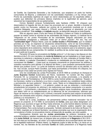 José Fermín GARRALDA ARIZCUN                                8

de Castilla, las Capitanías Generales y las Audiencias, que aceptaron en parte los hechos
consumados de Bayona, y colaboraron con las autoridades imperiales y el rey intruso José.
Pronto las autoridades legítimas de origen se vieron desbordadas por los españoles (élites y
pueblo) que defendían los principios básicos implícitos en la legitimidad de ejercicio, para
solucionar las incapacidades de sus gobernantes.
        Corona Baratech propuso fundadamente esta hipótesis (1959): “El chispazo que
desencadenó la tragedia del dos de mayo fue provocado por un grupo, decidido a levantar al
pueblo contra los franceses, saltando por encima de la parsimonia mostrada por la Junta
Suprema Delegada, que según Azanza y O’Farrill, acordó preparar el alzamiento con más
cautela y prudencia”. Este modelo y el método seguido, se desarrolló después en toda España.
        Sólo en algunos casos (Torre del Fresco en Badajoz y Solano en Cádiz) la sublevación
popular se realizó contra la voluntad de las autoridades del Antiguo régimen. Lo habitual fue la
“integración en las Juntas Provinciales de las autoridades antiguas reforzadas por otras
personalidades prestigiosas y ratificadas todas por el clamor popular”. Por eso, hay una
“continuidad legal” (Palacio Atard), pues las Juntas locales o Provinciales, que no estaban
previstas por la ley, se originaron en situaciones extraordinarias, como en las Comunidades y
Germanías de 1521. Hubo Juntas (Oviedo…) que se consideraron delegadas de Fernando VII
(único depositario de la soberanía), mientras algunas otras recabaron para sí la soberanía, según
la personalidad de sus componentes. En realidad, la política de las Juntas luego será absorbida
en gran parte por la guerra.
        Fernando VII quiso la convocatoria de Cortes entre el 1 y 4 de mayo y las dispuso en dos
decretos el día 5. En uno mandaba a la Junta de Gobierno que se trasladase a un lugar seguro,
asumiese la soberanía y declarase la guerra a Napoleón. En otro, ordenaba al Consejo Real o,
en su defecto, a cualquier Chancillería o Audiencia no mediatizada por los franceses, que “se
convocasen las Cortes (…) (para que) se ocupasen únicamente en proporcionar los arbitrios y
subsidios necesarios para atender a la defensa del Reino, y que quedasen permanentes para lo
demás que pudiese ocurrir”. La Junta de Gobierno conoció los decretos pero no los atendió, ni
los hizo circular, aunque Pedro Cevallos, que había acompañado a Fernando VII a Bayona, los
reconstruyó e hizo saber tan pronto como regresó de Francia.
        Una vez constituidas las Juntas Provinciales, el 25-IX-1808 se constituyó en Aranjuez la
Junta Suprema Central Gubernativa del Reino, haciéndolo “en nombre del Rey nuestro”
Fernando VII. La componían 35 representantes de las Juntas provinciales, y la presidía el
anciano conde de Floridablanca. El 28-X-1808 la Junta Central señaló sus objetivos: “Expeler a
los franceses, restituir a su libertad y a su trono a nuestro adorado rey y establecer bases sólidas
y permanentes de buen gobierno”. Ahora bien, como “Nada es la independencia política sin la
felicidad y la seguridad interior (…) el gobierno cuidará de que se extiendan y controviertan
privadamente los proyectos de reformas y de instituciones que deben presentarse a la sanción
nacional (…) Conocimiento y dilucidación de nuestras antiguas leyes constitutivas, alteraciones
que deben sufrir en su restablecimiento por la diferencia de las circunstancias; reformas que
hayan de hacerse en los códigos civil y criminal y mercantil; proyectos para mejorar la educación
pública tan atrasada entre nosotros; arreglos económicos para la mejor distribución de las rentas
públicas y su recaudación (…)”.
        Dentro de la Junta, Jovellanos –de pensamiento político tradicional renovador- fue el
primero en proponer, el 7-X-1808, la convocatoria de Cortes, para que estas designasen una
Regencia que asumiera el lugar del Rey; hasta entonces, la Junta Central debería nombrar una
Regencia provisional. Se basaba en principios de Derecho público español (las Leyes
Fundamentales). Pero Junta rechazó la propuesta. También rechazará la de Calvo de Rozas (15-
IV-1809), inspirado por el liberal Quintana. Las graves anomalías que tuvo la organización de la
convocatoria a Cortes, la convocatoria misma y el desarrollo de aquellas, son otra cuestión.
        Concluyamos diciendo que las Juntas provinciales se sintieron herederas de la
autoridad antigua y estaban respaldadas por la aclamación popular. Esta naturaleza se transmitió
a la Junta Central, de manera que, al resignar ésta sus poderes en la Regencia el 30-I-1810 –
tan mal vista por los liberales-, se volvió “a la institucionalización de la autoridad dentro del marco
de la legalidad tradicional” (Palacio Atard). La Regencia suplía la falta de Rey y lo hacía en su
nombre. Así, los liberales de las anómalas Cortes de Cádiz presionaron a la Regencia hasta
 