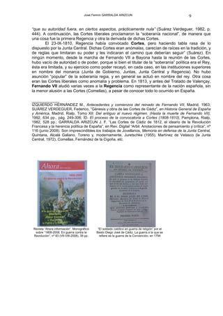 José Fermín GARRALDA ARIZCUN                                 9

“que su autoridad fuera, en ciertos aspectos, prácticamente nula” (Suárez Verdeguer, 1982, p.
444). A continuación, las Cortes liberales proclamaron la “soberanía nacional”, de manera que
una cosa fue la primera Regencia y otra la derivada de dichas Cortes.
       El 23-IX-1810, Regencia había convocado Cortes, pero haciendo tabla rasa de lo
dispuesto por la Junta Central. Dichas Cortes eran anómalas, carecían de raíces en la tradición, y
de reglas que limitaran su poder y les indicaran el camino que deberían seguir” (Suárez). En
ningún momento, desde la marcha de Fernando VII a Bayona hasta la reunión de las Cortes,
hubo vacío de autoridad o de poder, porque si bien el titular de la “soberanía” política era el Rey,
ésta era limitada, y su ejercicio como poder recayó, en cada caso, en las instituciones superiores
en nombre del monarca (Junta de Gobierno, Juntas, Junta Central y Regencia). No hubo
asunción “popular” de la soberanía regia, y en general se actuó en nombre del rey. Otra cosa
eran las Cortes liberales como anomalía y problema. En 1813, y antes del Tratado de Valençay,
Fernando VII aludió varias veces a la Regencia como representante de la nación española, sin
la menor alusión a las Cortes (Comellas), a pesar de conocer todo lo ocurrido en España.

____________
IZQUIERDO HERNÁNDEZ M., Antecedentes y comienzos del reinado de Fernando VII, Madrid, 1963;
SUÁREZ VERDEGUER, Federico, “Génesis y obra de las Cortes de Cádiz”, en Historia General de España
y América, Madrid, Rialp, Tomo XII: Del antiguo al nuevo régimen. (Hasta la muerte de Fernando VII),
1992, 634 pp., pág. 249-306; ÍD. El proceso de la convocatoria a Cortes (1808-1810), Pamplona, Rialp,
1982, 528 pp.; GARRALDA ARIZCUN J. F. “Las Cortes de Cádiz de 1812, el ideario de la Revolución
Francesa y la herencia política de España”, en Rev. Digital “Arbil. Anotaciones de pensamiento y crítica”, nº
116 (junio 2008). Son imprescindibles los trabajos de Jovellanos, Memoria en defensa de la Junta Central,
Quintana, Alcalá Galiano, Toreno y, modernamente, Juretschke (1955), Martínez de Velasco (la Junta
Central, 1972), Comellas, Fernández de la Cigoña, etc.




 Revista “Ahora información”. Monográfico      “El soldado católico en guerra de religión” por el
  sobre “1808-2008. En guerra contra la       Beato Diego José de Cádiz. La guerra a la que se
 Revolución”, nº 93 (VII-VIII-2008), 39 pp.     refiere es la guerra de la Convención, en 1794
 