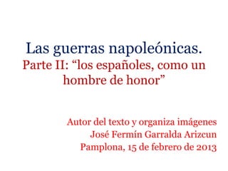 Las guerras napoleónicas.
Parte II: “los españoles, como un
hombre de honor”
Autor del texto y organiza imágenes
José Fermín Garralda Arizcun
Pamplona, 15 de febrero de 2013
 