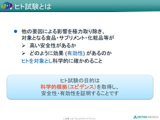 L 会場, L-8 / ウェルネスフードジャパン
 他の要因による影響を極力取り除き、
対象となる食品・サプリメント・化粧品等が
 高い安全性があるか
 どのように効果 (有効性) があるのか
ヒトを対象とし科学的に確かめること
ヒト試験の目的は
科学的根拠（エビデンス）を取得し、
安全性・有効性を証明することです
ヒト試験とは
 