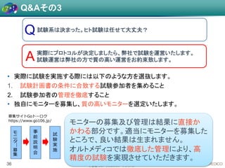 L 会場, L-8 / ウェルネスフードジャパン
試験系は決まった。ヒト試験は任せて大丈夫？
36
A実際にプロトコルが決定しましたら、弊社で試験を運営いたします。
試験運営は弊社の方で質の高い運営をお約束致します。
• 実際に試験を実施する際には以下のような方を選抜します。
1. 試験計画書の条件に合致する試験参加者を集めること
2. 試験参加者の管理を徹底すること
• 独自にモニターを募集し、質の高いモニターを選定いたします。
Q&Aその3
モ
ニ
タ
―
募
集
事
前
説
明
会
試
験
実
施
募集サイトGoトーロク
https://www.go106.jp/
モニターの募集及び管理は結果に直接か
かわる部分です。適当にモニターを募集した
ところで、良い結果は生まれません。
オルトメディコでは徹底した管理により、高
精度の試験を実現させていただきます。
 