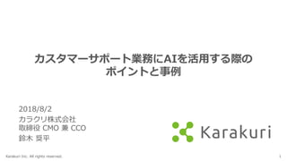 Karakuri Inc. All rights reserved. 1
カスタマーサポート業務にAIを活用する際の
ポイントと事例
2018/8/2
カラクリ株式会社
取締役 CMO 兼 CCO
鈴木 奨平
 