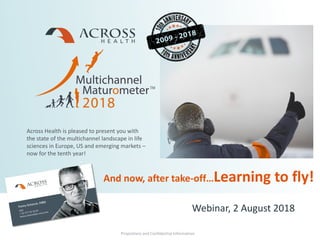 Proprietary and Confidential Information
Across Health is pleased to present you with
the state of the multichannel landscape in life
sciences in Europe, US and emerging markets –
now for the tenth year!
Proprietary and Confidential Information
And now, after take-off…Learning to fly!
Webinar, 2 August 2018
 