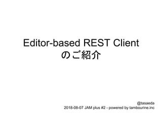Editor-based REST Client
のご紹介
@tasaeda
2018-08-07 JAM plus #2 - powered by tambourine.inc
 