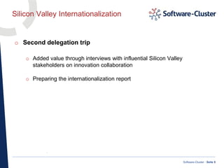 ·
Software-Cluster · Seite 9
Silicon Valley Internationalization
o Second delegation trip
o Added value through interviews with influential Silicon Valley
stakeholders on innovation collaboration
o Preparing the internationalization report
 