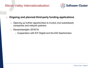 ·
Software-Cluster · Seite 10
Silicon Valley Internationalization
o Ongoing and planned third-party funding applications
o Opening up further opportunities to involve (non-subsidized)
companies and network partners
o Deutschlandjahr 2018/19
o Cooperation with EIT Digital and the DAI Saarbrücken
 