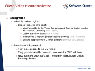 ·
Software-Cluster · Seite 2
Silicon Valley Internationalization
o Background
o Why this partner region?
o Strong research links exist:
o Max Planck Center for Visual Computing and Communication together
with Stanford University (Prof. Seidel)
o CISPA Stanford Center (Prof. Backes)
o International Computer Science Institute Berkeley (Prof. Wahlster)
o Existing cooperations of German partners (previous SWC projects)
o Selection of US-partners?
o They grant access to the US-market
o They provide valuable data and use cases for SWC solutions
o Now: Siemens USA, SSV, [ui!] - the urban institute, EIT Digital;
Formerly: Terrex
 