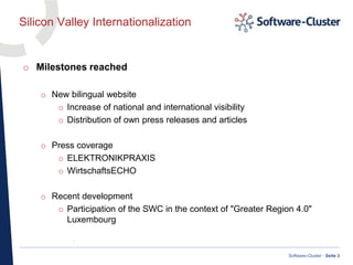 ·
Software-Cluster · Seite 3
Silicon Valley Internationalization
o Milestones reached
o New bilingual website
o Increase of national and international visibility
o Distribution of own press releases and articles
o Press coverage
o ELEKTRONIKPRAXIS
o WirtschaftsECHO
o Recent development
o Participation of the SWC in the context of "Greater Region 4.0"
Luxembourg
 
