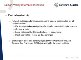 ·
Software-Cluster · Seite 5
Silicon Valley Internationalization
o First delegation trip
o Network building and maintenance opens up new opportunities for all
parties involved
o Participation in knowledge transfer also for non-subsidized members
o Company visits
o Local networks like Startup Embassy, HannaHouse
o Meet-ups visited - follow-up date emerged
o Exchange of ideas to a school project between German Consulate
General San Francisco, EIT Digital and [ui!] - the urban institute
 
