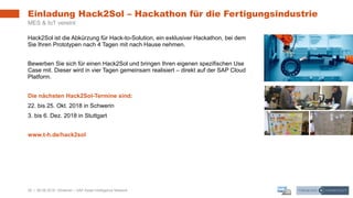 29 | 08.08.2018 |
Einladung Hack2Sol – Hackathon für die Fertigungsindustrie
MES & IoT vereint
Hack2Sol ist die Abkürzung für Hack-to-Solution, ein exklusiver Hackathon, bei dem
Sie Ihren Prototypen nach 4 Tagen mit nach Hause nehmen.
Bewerben Sie sich für einen Hack2Sol und bringen Ihren eigenen spezifischen Use
Case mit. Dieser wird in vier Tagen gemeinsam realisiert – direkt auf der SAP Cloud
Platform.
Die nächsten Hack2Sol-Termine sind:
22. bis 25. Okt. 2018 in Schwerin
3. bis 6. Dez. 2018 in Stuttgart
www.t-h.de/hack2sol
Webinar – SAP Asset Intelligence Network
 