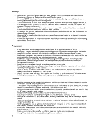 2
Planning:
· Management of supply of all SKUs within a given portfolio through consultation with the Customer
Development, Marketing, Category and Demand Planning teams
· Introduced S&OP planning and process improvements; participated and presented forecast data at
monthly S&OP meetings with senior management.
· Actively worked with sourcing units, distribution centres and production managers centre in the area of
forecast management, including the monthly loading of sales forecast data onto the ERP system and
analysis of forecast performance
· Monitored production schedule daily, resolved issues and provided feedback to all departments, and
European Distribution Centre which optimised order fulfilment.
· Established and ensured adherence to finished goods safety stock levels and min max levels based on
sales orders and forecast.
· Managed (NPIs) New Product Introductions – ensured forecasts are loaded so as planned introduction
dates are met
· Continuous improvement of the processes within the supply chain through identifying and implementing
improvement opportunities
Procurement:
· Carry out supplier audits in support of the development of an approved vendor list (AVL)
· Managing a range of preferred suppliers, developing positive supplier relationships aligned to business
· Developing sourcing strategies and innovation in delivering large complex international projects
· Lead role in component and material procurement to include supplier selection, price benchmarking and
price negotiation for production and associated deployment works
· Lead role in supplier relationship management including contract negotiation, monitoring supplier
performance, volume leverage and total cost management objectives and ensure adherence to
contractual commitments
· Drive long-term capacity and supply strategies for various components
· Providing strategic and analytical support to underpin the role of delivering a commercial, cost effective
contract procuring process for the business
· Conduct studies of material costs and supplier services and recommend changes in purchasing
procedures to improve service and/or reduce cost
· Identify cost reductions, efficiency opportunities and contribute to the achievement of efficiency targets
including the development of KPI’s to track improvements of budget vs actual spend
Logistics
· Lead the customer service, supply chain, planning activities, purchasing activities and strategic sourcing
initiatives in line with company objectives.
· Achieved the company’s targets in key service areas such as back orders, fill rates, distribution, inventory
reduction, inventory turns, schedule adherence, cycle time reduction, etc.
· Set up and management of third party contract logistics companies managing budgets and ensuring that
the 3PL’s are operating within cost etc
· Responsible for setup, operational, H&S, quality and environmental issues
· Ensuring compliance to Standard Operating Procedures (SOPs) and company policies
· Manage the performance of vendors / suppliers, ensuring all KPIs are setup and on plan as per agreed
criteria
· Work with other internal functions to ensure smooth transition of distribution solutions Distributors to the
company’s direct set ups
· Continually appraise and re-optimise distribution channels in respect of service requirements and cost
effectiveness of assets, hired services, and 3rd parties.
· Pro-actively seek methods to improve operational efficiencies and performance in line with monitoring
and reporting on KPIs.
· Implement, monitor, and ensure full compliance regarding market returns processes
· Strong Understand of the forwarders (Shipping Companies) Base.
 
