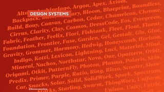 Alta, Archipelago, Argon, Apex, Axiom,
Backpack, Base, Binary, Bloom, Blueprint, Boundless,
Build, Bouy, Canvas, Carbon, Cedar, Chameleon, Chrome,
Cirrus, Clarity, Clay, Cosmos, DressCode, Eos, Evergreen,
Fabric, Feather, Feelix, Fiori, Fishtank, Fleet, Float, Fluent,
Foundation, Frontier, Fuse, Garden, Gel, Gestalt, Glu, Glue,
Gravity, Grommet, Harmony, Hedwig, Honeycomb, Horizon,
Indigo, Kotti, Lexicon, Lightning, Luci, Material, Mind,
Mineral, Nachos, Northstar, Nova, One, Opattern, Orbit,
Origami, Otkit, PatternFly, Photon, Plasma, Polaris, Skin,
Predix, Primer, Purple, Ratio, Ring, Rizzo, Scooter, Show-
Car, Snacks, Solar, Solid, SolidWork, Spark, Spectrum,
s, Starling, Swarm, ThingWorx, Uniform,
nison, Unity, Ustyle,
@BennoLoewenberg
  DESIGN SYSTEMS 
 