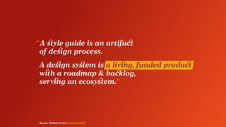 Source: Nathan Curtis [commented]
“ A style guide is an artifact
	 of design process.
	 A design system is a living, funded product
	 with a roadmap & backlog,
	 serving an ecosystem.”
 