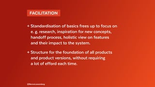 @BennoLoewenberg
+ Standardisation of basics frees up to focus on
	 e. g. research, inspiration for new concepts,
	 handoff process, holistic view on features
	 and their impact to the system.
+ Structure for the foundation of all products
	 and product versions, without requiring
	 a lot of efford each time.
 FACILITATION 
 