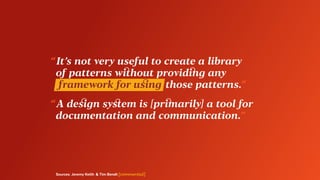 Sources: Jeremy Keith & Tim Bendt [commented]
“ It’s not very useful to create a library
	 of patterns without providing any
	 framework for using  those patterns.”
“ A design system is [primarily] a tool for
	 documentation and communication.”
 