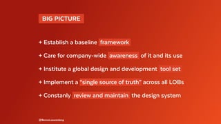   BIG PICTURE 
+ Establish a baseline framework
+ Care for company-wide awareness of it and its use
+ Institute a global design and development tool set
+ Implement a “single source of truth” across all LOBs
+ Constanly review and maintain the design system
@BennoLoewenberg
 