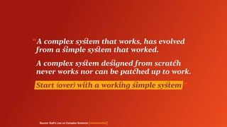 Source: Gall’s Law on Complex Systems [commented]
“ A complex system that works, has evolved
	 from a simple system that worked.
	 A complex system designed from scratch
	 never works nor can be patched up to work.
	 Start (over) with a working simple system ”
 