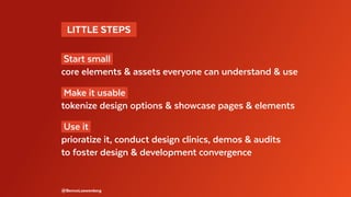   LITTLE STEPS 
Start small
core elements & assets everyone can understand & use
Make it usable
tokenize design options & showcase pages & elements
Use it
prioratize it, conduct design clinics, demos & audits
to foster design & development convergence
@BennoLoewenberg
 