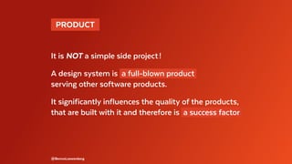  PRODUCT 
It is NOT a simple side project !
A design system is a full-blown product
serving other software products.
It significantly influences the quality of the products,
that are built with it and therefore is a success factor
@BennoLoewenberg
 