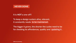   NEVER DONE 
It is NOT a one-off !
To keep a design system alive, relevant,
it constantly needs to be maintained .
The bigger it grows, the shorter the cycles need to be
for checking its affordances, quality and updating it .
@BennoLoewenberg
 