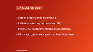 @BennoLoewenberg
– Lots of people and tools involved
– Little-to-no testing (technical and UX)
– Minimal-to-no documentation or specification
– Disparate components across all lines of business
  UX & DESIGN DEBT 
 