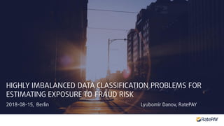 2018-08-15, Berlin Lyubomir Danov, RatePAY
HIGHLY IMBALANCED DATA CLASSIFICATION PROBLEMS FOR
ESTIMATING EXPOSURE TO FRAUD RISK
 