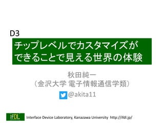 Interface Device Laboratory, Kanazawa University http://ifdl.jp/
チップレベルでカスタマイズが
できることで見える世界の体験
秋田純一
（金沢大学 電子情報通信学類）
@akita11
D3
 