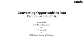 Converting Opportunities into
Economic Benefits
Presented by
arvind consulting group
on
17th Aug 2018
at
IPPTA Zonal Seminar & Workshop
 