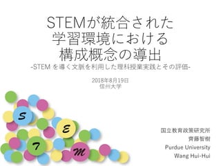 STEMが統合された
学習環境における
構成概念の導出
-STEM を導く文脈を利用した理科授業実践とその評価-
2018年8月19日
信州大学
国立教育政策研究所
齊藤智樹
Purdue University
Wang Hui-Hui
 