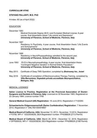 CURRICULUM VITAE
STEFANO PALLANTI, M.D. PhD
H-index: 60 (as of April 2022)
EDUCATION
December 1983
Medical Doctorate Degree (M.D.) and European Medical License, 6-year
course, final dissertation thesis “Life events and Depression”
University of Florence, School of Medicine, Florence, Italy
November 1987
Residency In Psychiatry, 4-year course, final dissertation thesis “Life Events
and Schizophrenia”
University of Florence, School of Medicine, Florence, Italy
November 1988
Residency in NeuroPhysiopathology admitted to the second year.
University of Florence, School of Medicine, Florence, Italy
June 1993 Ph.D in Neurophysiopathology, 4-year course, final dissertation thesis
“Contingent Negative Variation in Normal Elderly Population “
University of Florence, School of Medicine, Florence, Italy
May 2013 Certificate of Deep TMS Operation, completed by Brainsway Inc., Israel
May 2018 Certificate of completion of Electroconvulsive Therapy Training, completed by
Villa Baruzziana, Ospedale privato accreditato Neuropsichiatrco,
Bologna, Italy
MEDICAL LICENSES
Italian Licence to Practice, Registration at the Provincial Association of Doctor-
Surgeons and Dentists in Florence, Italy: Licenced on 30 November 1983, Registered on
23 January 1984, Licence number 7745
General Medical Council (UK) Registration: 18 June 2012, Registration n°7125393
Schweizerische Eidgenossenschaft (Swiss Confederation) Registration: 7 November
2012, Registration n° GNL7601000979667
Medical Board of California, USA: November 13, 2013 - November, 13 2014, Registration
n°F5799, NPI n° 19322939038, DEA Registration number: FP4286628 (2113 Permit)
Medical Board of California, USA: March 29, 2018 - December 12, 2019, Registration
n°SFP000035, NPI n° 19322939038, DEA Registration number: FP4286628 (2168 Permit)
 