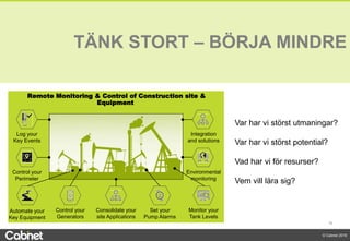 16
© Cabnet 2018
Monitor your
Tank Levels
Automate your
Key Equipment
Log your
Key Events
Control your
Generators
Consolidate your
site Applications
Set your
Pump Alarms
Integration
and solutions
Remote Monitoring & Control of Construction site &
Equipment
Control your
Perimeter
Environmental
monitoring
TÄNK STORT – BÖRJA MINDRE
Var har vi störst utmaningar?
Var har vi störst potential?
Vad har vi för resurser?
Vem vill lära sig?
 