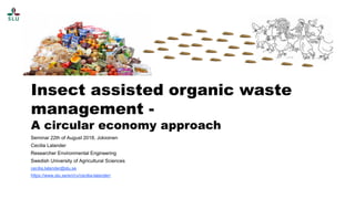 Insect assisted organic waste
management -
A circular economy approach
Seminar 22th of August 2018, Jokioinen
Cecilia Lalander
Researcher Environmental Engineering
Swedish University of Agricultural Sciences
cecilia.lalander@slu.se
https://www.slu.se/en/cv/cecilia-lalander/
 