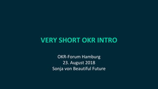 VERY SHORT OKR INTRO
OKR-Forum Hamburg
23. August 2018
Sonja von Beautiful Future
 