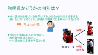 説明員かどうかの判別は？
外れ値検知と呼ばれる仲間はずれかどうかを判定する手法を
用いるようにすることで、説明員の画像だけを集めれば良くなる
YOLOで検出した人の画像から
説明員の画像を集めて、
外れ値検知の手法を学習させる
ちょっと楽！
仲間
仲間
はずれ
学習データ
 