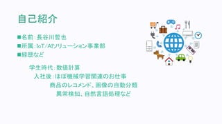 自己紹介
名前：長谷川哲也
所属：IoT/AIソリューション事業部
経歴など
学生時代：数値計算
入社後：ほぼ機械学習関連のお仕事
商品のレコメンド、画像の自動分類
異常検知、自然言語処理など
 