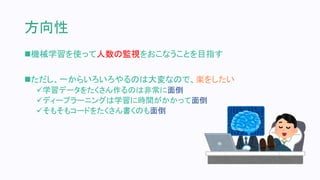 方向性
機械学習を使って人数の監視をおこなうことを目指す
ただし、一からいろいろやるのは大変なので、楽をしたい
学習データをたくさん作るのは非常に面倒
ディープラーニングは学習に時間がかかって面倒
そもそもコードをたくさん書くのも面倒
 
