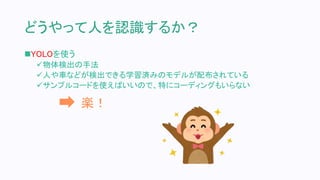 どうやって人を認識するか？
YOLOを使う
物体検出の手法
人や車などが検出できる学習済みのモデルが配布されている
サンプルコードを使えばいいので、特にコーディングもいらない
楽！
 