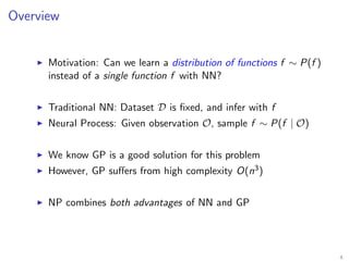 Overview
Motivation: Can we learn a distribution of functions f ∼ P(f )
instead of a single function f with NN?
Traditional NN: Dataset D is ﬁxed, and infer with f
Neural Process: Given observation O, sample f ∼ P(f | O)
We know GP is a good solution for this problem
However, GP suﬀers from high complexity O(n3)
NP combines both advantages of NN and GP
4
 