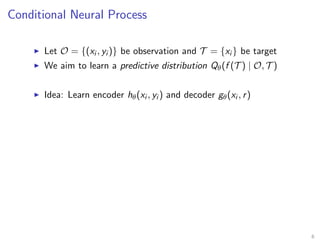 Conditional Neural Process
Let O = {(xi , yi )} be observation and T = {xi } be target
We aim to learn a predictive distribution Qθ(f (T ) | O, T )
Idea: Learn encoder hθ(xi , yi ) and decoder gθ(xi , r)
6
 