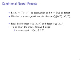 Conditional Neural Process
Let O = {(xi , yi )} be observation and T = {xi } be target
We aim to learn a predictive distribution Qθ(f (T ) | O, T )
Idea: Learn encoder hθ(xi , yi ) and decoder gθ(xi , r)
To be clear, the model follows 4 steps
1 ri = hθ(xi , yi ) ∀(xi , yi ) ∈ O
6
 