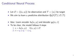Conditional Neural Process
Let O = {(xi , yi )} be observation and T = {xi } be target
We aim to learn a predictive distribution Qθ(f (T ) | O, T )
Idea: Learn encoder hθ(xi , yi ) and decoder gθ(xi , r)
To be clear, the model follows 4 steps
1 ri = hθ(xi , yi ) ∀(xi , yi ) ∈ O
2 r = r1 ⊕ r2 · · · ⊕ rn
6
 