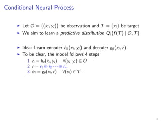 Conditional Neural Process
Let O = {(xi , yi )} be observation and T = {xi } be target
We aim to learn a predictive distribution Qθ(f (T ) | O, T )
Idea: Learn encoder hθ(xi , yi ) and decoder gθ(xi , r)
To be clear, the model follows 4 steps
1 ri = hθ(xi , yi ) ∀(xi , yi ) ∈ O
2 r = r1 ⊕ r2 · · · ⊕ rn
3 φi = gθ(xi , r) ∀(xi ) ∈ T
6
 