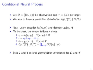 Conditional Neural Process
Let O = {(xi , yi )} be observation and T = {xi } be target
We aim to learn a predictive distribution Qθ(f (T ) | O, T )
Idea: Learn encoder hθ(xi , yi ) and decoder gθ(xi , r)
To be clear, the model follows 4 steps
1 ri = hθ(xi , yi ) ∀(xi , yi ) ∈ O
2 r = r1 ⊕ r2 · · · ⊕ rn
3 φi = gθ(xi , r) ∀(xi ) ∈ T
4 Qθ(f (T ) | O, T ) = xi ∈T Q(f (xi ) | φi )
Step 2 and 4 enforce permutation invariance for O and T
6
 